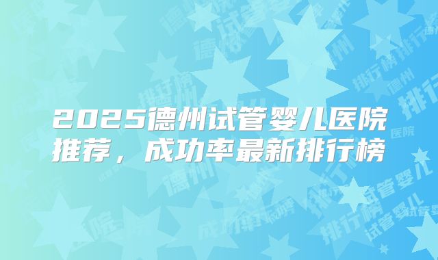 2025德州试管婴儿医院推荐，成功率最新排行榜