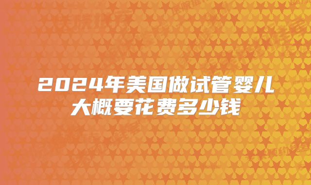 2024年美国做试管婴儿大概要花费多少钱