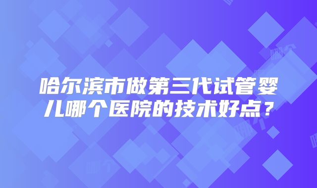 哈尔滨市做第三代试管婴儿哪个医院的技术好点？