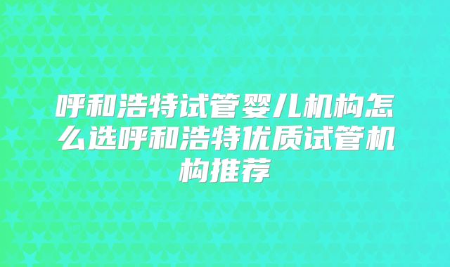 呼和浩特试管婴儿机构怎么选呼和浩特优质试管机构推荐