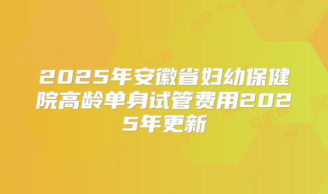 2025年安徽省妇幼保健院高龄单身试管费用2025年更新