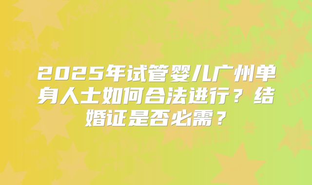 2025年试管婴儿广州单身人士如何合法进行?结婚证是否必需?