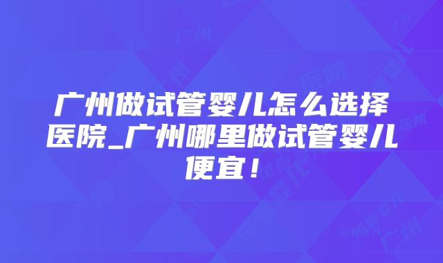 广州做试管婴儿怎么选择医院_广州哪里做试管婴儿便宜！