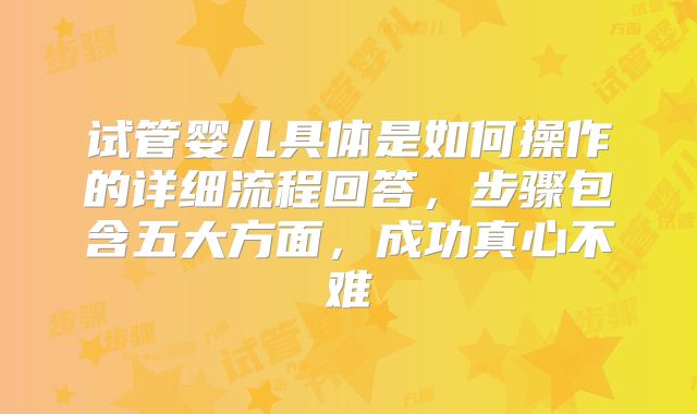 试管婴儿具体是如何操作的详细流程回答，步骤包含五大方面，成功真心不难