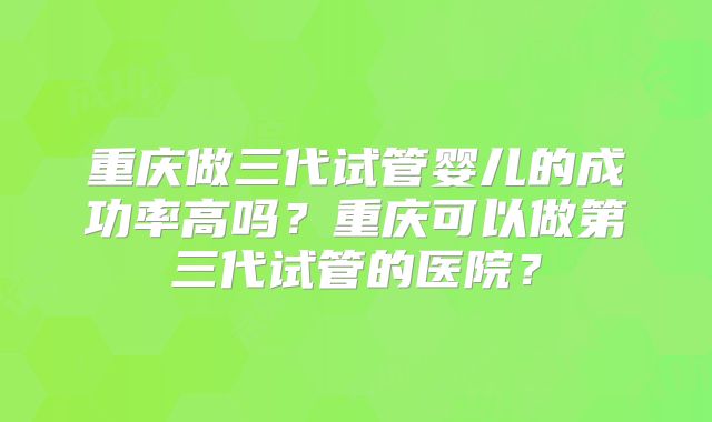 重庆做三代试管婴儿的成功率高吗?重庆可以做第三代试管的医院?