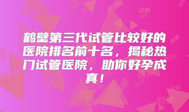 鹤壁第三代试管比较好的医院排名前十名，揭秘热门试管医院，助你好孕成真！