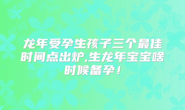 龙年受孕生孩子三个最佳时间点出炉,生龙年宝宝啥时候备孕！