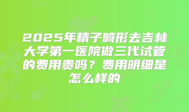 2025年精子畸形去吉林大学第一医院做三代试管的费用贵吗?费用明细是怎么样的