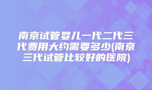 南京试管婴儿一代二代三代费用大约需要多少(南京三代试管比较好的医院)