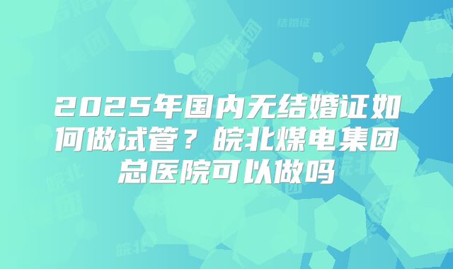 2025年国内无结婚证如何做试管?皖北煤电集团总医院可以做吗