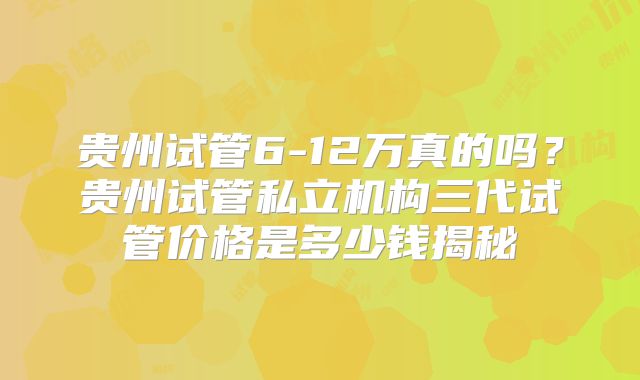 贵州试管6-12万真的吗？贵州试管私立机构三代试管价格是多少钱揭秘