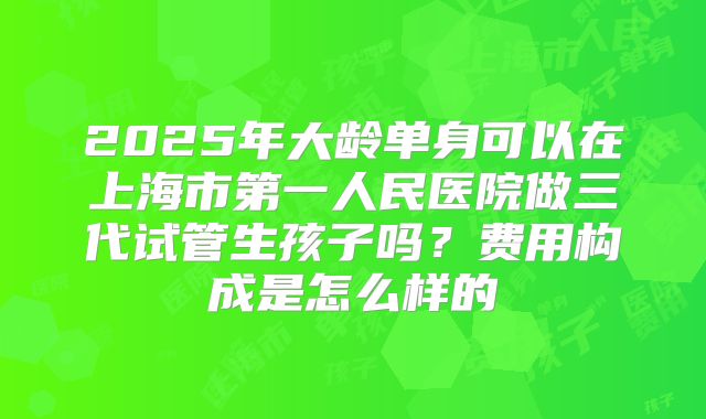 2025年大龄单身可以在上海市第一人民医院做三代试管生孩子吗?费用构成是怎么样的