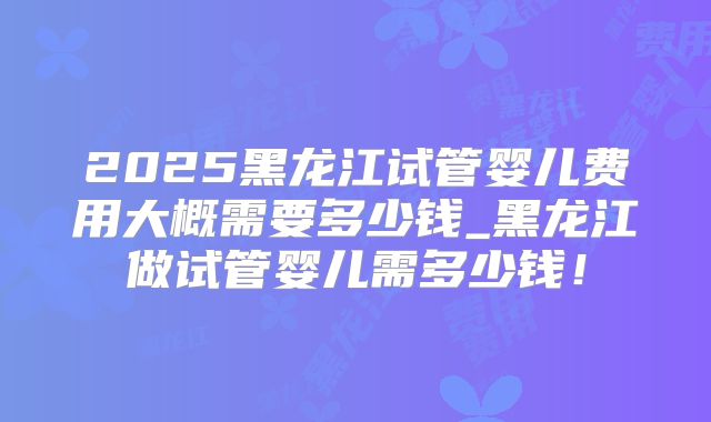 2025黑龙江试管婴儿费用大概需要多少钱_黑龙江做试管婴儿需多少钱!