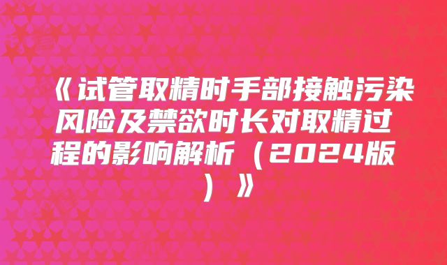 《试管取精时手部接触污染风险及禁欲时长对取精过程的影响解析(2024版)》