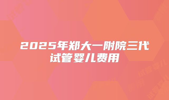 2025年郑大一附院三代试管婴儿费用