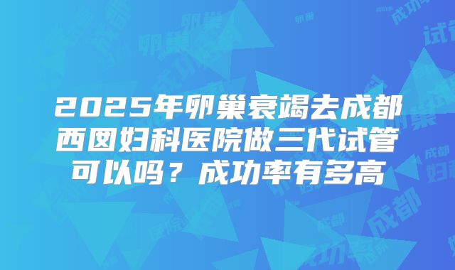 2025年卵巢衰竭去成都西囡妇科医院做三代试管可以吗?成功率有多高