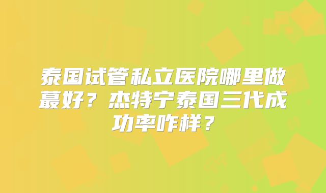 泰国试管私立医院哪里做蕞好？杰特宁泰国三代成功率咋样？
