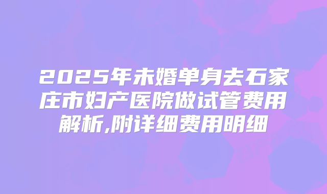 2025年未婚单身去石家庄市妇产医院做试管费用解析,附详细费用明细