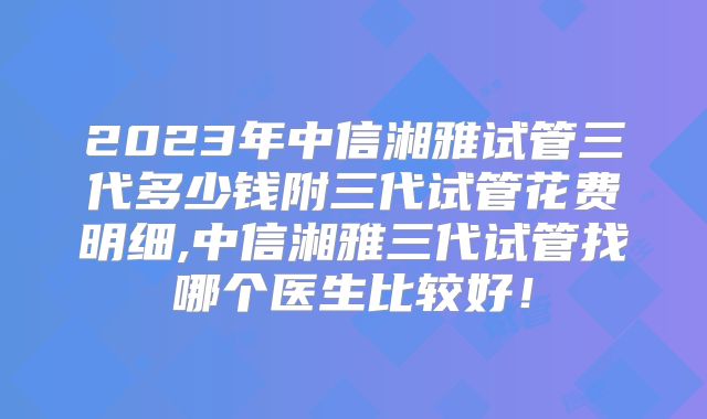 2023年中信湘雅试管三代多少钱附三代试管花费明细,中信湘雅三代试管找哪个医生比较好！