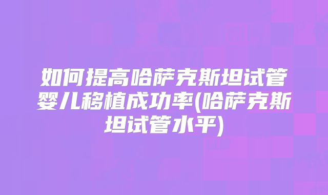 如何提高哈萨克斯坦试管婴儿移植成功率(哈萨克斯坦试管水平)
