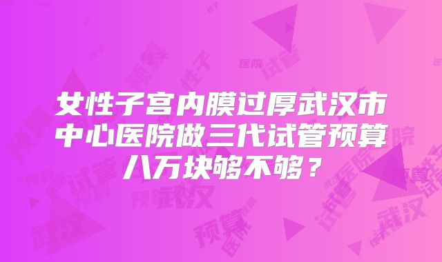 女性子宫内膜过厚武汉市中心医院做三代试管预算八万块够不够？