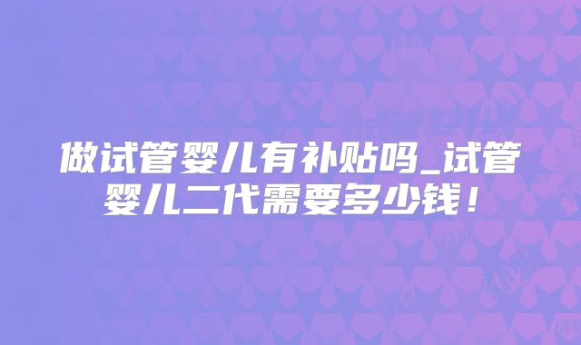 做试管婴儿有补贴吗_试管婴儿二代需要多少钱！