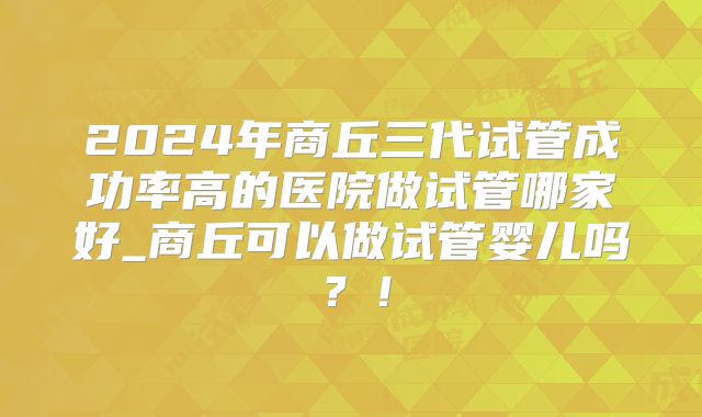 2024年商丘三代试管成功率高的医院做试管哪家好_商丘可以做试管婴儿吗?!