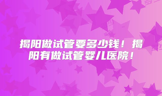 揭阳做试管要多少钱！揭阳有做试管婴儿医院！