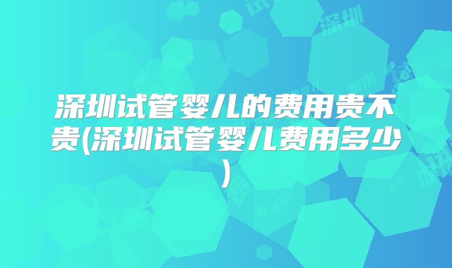 深圳试管婴儿的费用贵不贵(深圳试管婴儿费用多少)
