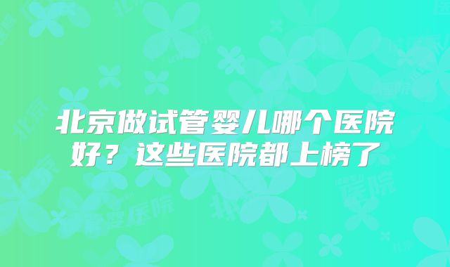 北京做试管婴儿哪个医院好？这些医院都上榜了