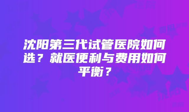 沈阳第三代试管医院如何选？就医便利与费用如何平衡？