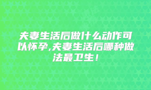 夫妻生活后做什么动作可以怀孕,夫妻生活后哪种做法最卫生!