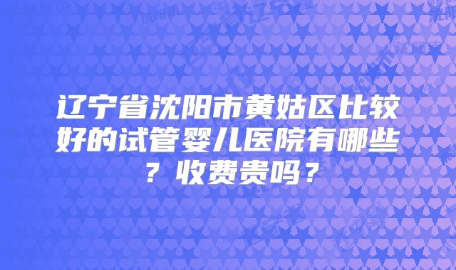 辽宁省沈阳市黄姑区比较好的试管婴儿医院有哪些？收费贵吗？