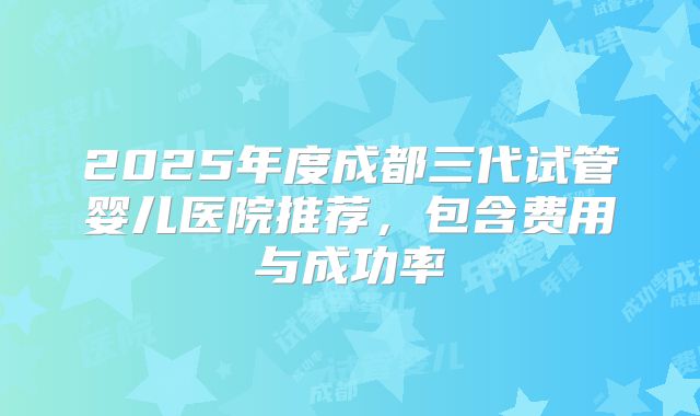 2025年度成都三代试管婴儿医院推荐，包含费用与成功率