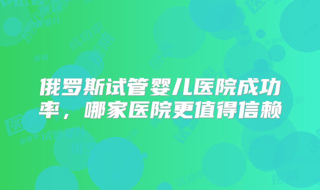 俄罗斯试管婴儿医院成功率，哪家医院更值得信赖