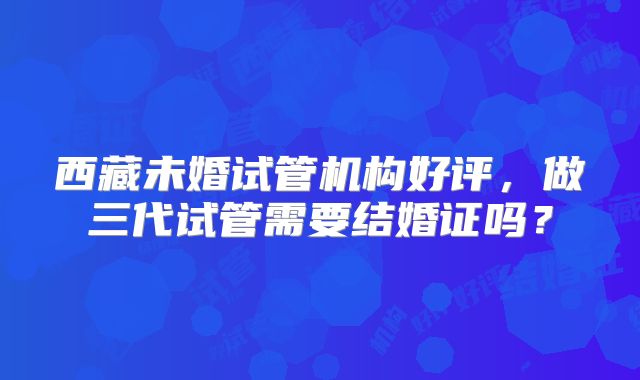 西藏未婚试管机构好评，做三代试管需要结婚证吗？