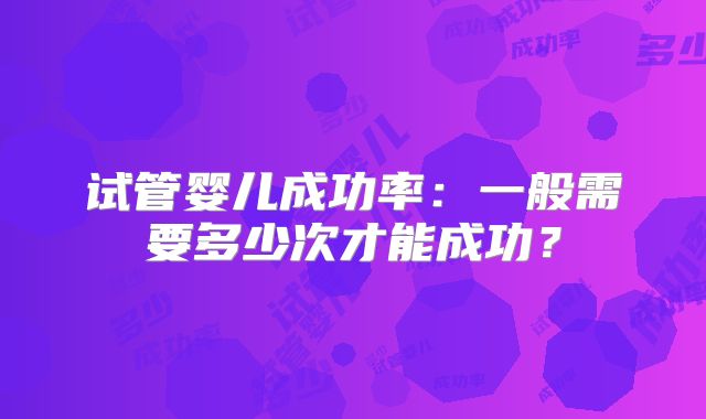 试管婴儿成功率:一般需要多少次才能成功?