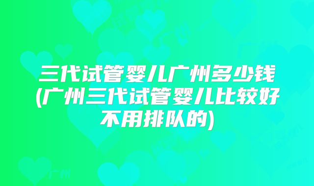 三代试管婴儿广州多少钱(广州三代试管婴儿比较好不用排队的)