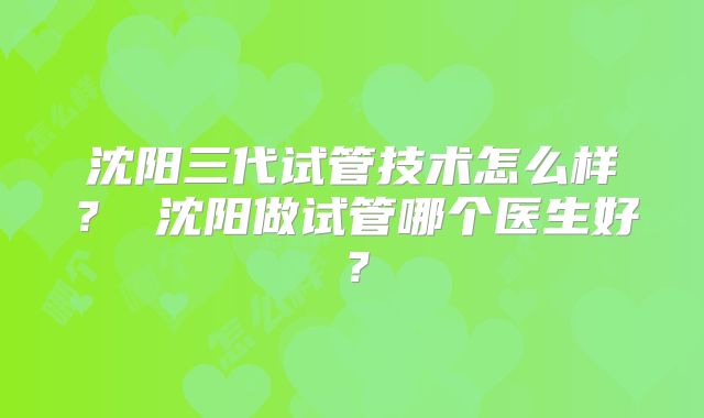 沈阳三代试管技术怎么样？ 沈阳做试管哪个医生好？
