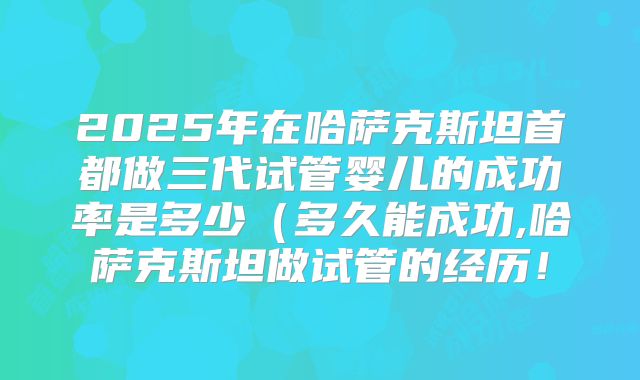 2025年在哈萨克斯坦首都做三代试管婴儿的成功率是多少(多久能成功,哈萨克斯坦做试管的经历!