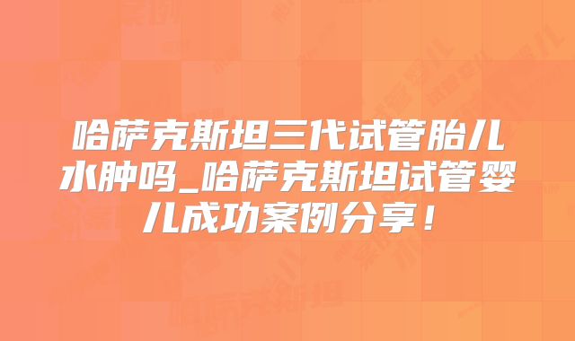 哈萨克斯坦三代试管胎儿水肿吗_哈萨克斯坦试管婴儿成功案例分享！