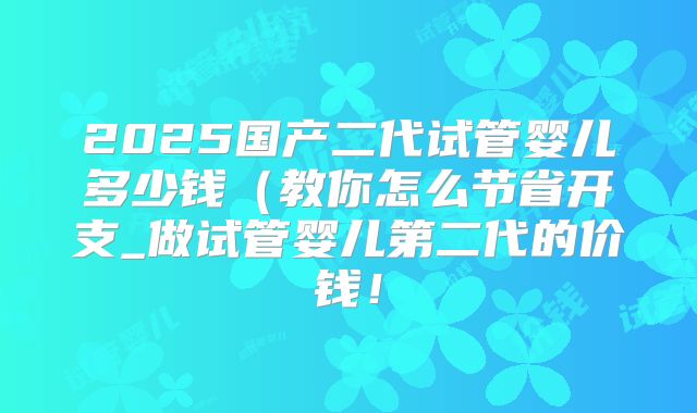 2025国产二代试管婴儿多少钱(教你怎么节省开支_做试管婴儿第二代的价钱!