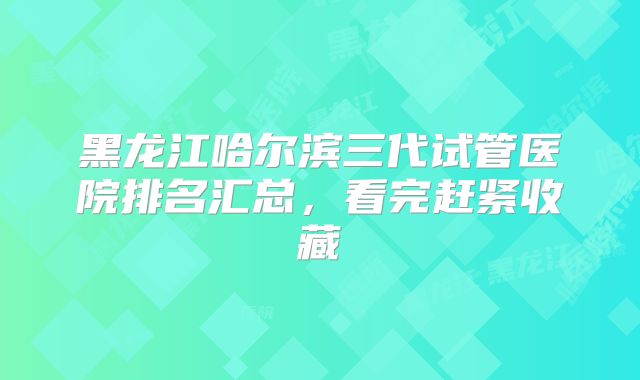 黑龙江哈尔滨三代试管医院排名汇总，看完赶紧收藏