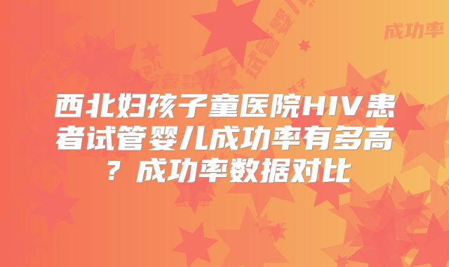 西北妇孩子童医院HIV患者试管婴儿成功率有多高?成功率数据对比