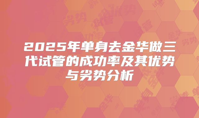 2025年单身去金华做三代试管的成功率及其优势与劣势分析