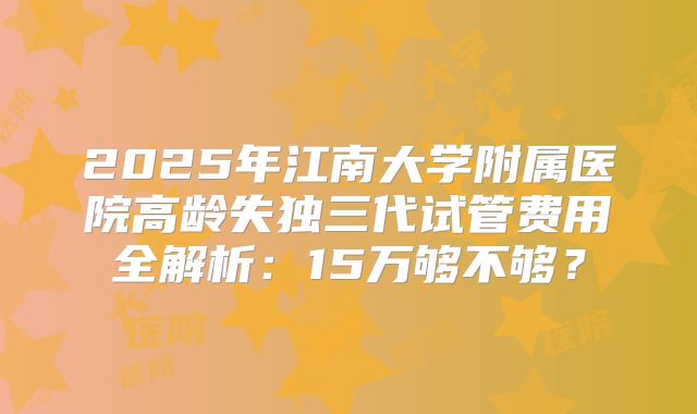 2025年江南大学附属医院高龄失独三代试管费用全解析：15万够不够？