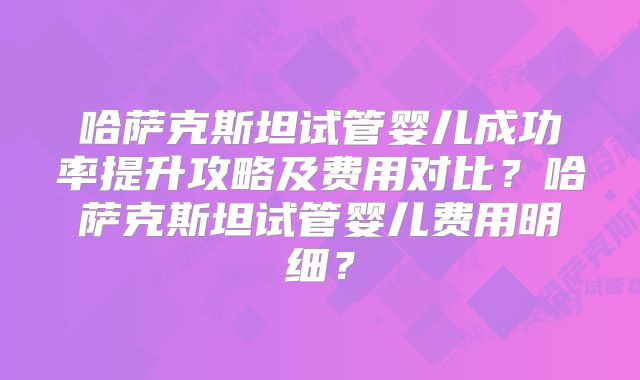 哈萨克斯坦试管婴儿成功率提升攻略及费用对比?哈萨克斯坦试管婴儿费用明细?