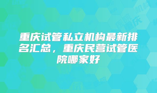 重庆试管私立机构最新排名汇总，重庆民营试管医院哪家好