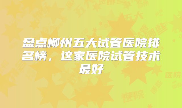 盘点柳州五大试管医院排名榜,这家医院试管技术最好