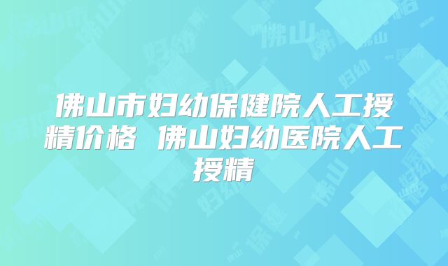 佛山市妇幼保健院人工授精价格 佛山妇幼医院人工授精